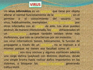 VIRUS
Un virus informático es un malware que tiene por objeto
alterar el normal funcionamiento de la computadora, sin el
permiso o el conocimiento del usuario. Los
virus, habitualmente, reemplazan archivos ejecutables por
otros infectados con el código de este. Los virus pueden
destruir, de manera intencionada, los datos almacenados en
un computadora, aunque también existen otros más
inofensivos, que solo se caracterizan por ser molestos.
Los virus informáticos tienen, básicamente, la función de
propagarse a través de un software, no se replican a sí
mismos porque no tienen esa facultad como el gusano
informático, son muy nocivos y algunos contienen además
una carga dañina (payload) con distintos objetivos, desde
una simple broma hasta realizar daños importantes en los
sistemas, o bloquear las redes informáticas generando
tráfico inútil.
 
