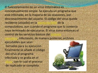 El funcionamiento de un virus informático es
conceptualmente simple. Se ejecuta un programa que
está infectado, en la mayoría de las ocasiones, por
desconocimiento del usuario. El código del virus queda
residente (alojado) en la memoria RAM de la
computadora, aun cuando el programa que lo contenía
haya terminado de ejecutarse. El virus toma entonces el
control de los servicios básicos del sistema
operativo, infectando, de manera posterior, archivos
ejecutables que sean
 llamados para su ejecución.
Finalmente se añade el código
 del virus al programa
infectado y se graba en el
 disco, con lo cual el proceso
 de replicado se completa.
 