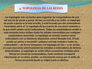 4. TOPOLOGIA DE LAS REDES

   Las topologías más corrientes para organizar las computadoras de una
 red son las de punto a punto, de bus, en estrella y en anillo. La topología
 de punta a punta es la más sencilla, y está formada por dos ordenadores
 conectados entre sí. La topología de bus consta de una única conexión a
la que están unidos varios ordenadores. Todas las computadoras unidas a
 esta conexión única reciben todas las señales transmitidas por cualquier
      computadora conectada. La topología en estrella conecta varios
   ordenadores con un elemento dispositivo central llamado hub. El hub
    puede ser pasivo y transmitir cualquier entrada recibida a todos los
 ordenadores —de forma semejante a la topología de bus— o ser activo,
en cuyo caso envía selectivamente las entradas a ordenadores de destino
   determinados. La topología en anillo utiliza conexiones múltiples para
       formar un círculo de computadoras. Cada conexión transporta
  información en un único sentido. La información avanza por el anillo de
            forma secuencial desde su origen hasta su destino.
 