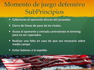 Momento de juego defensivo
     SubPrincipios
  Coberturas al oponente directo del poseedor.
  Cierre de líneas de pase de los rivales.
  Acoso al oponente y entrada controlando el timming
   para no ser superados.
  Realizar una falta en caso de que sea necesario sobre
   medio campo.
  Evitar balones a la espalda.
 