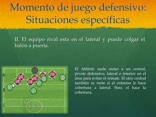 Momento de juego defensivo:
  Situaciones específicas
II. El equipo rival esta en el lateral y puede colgar el
balón a puerta.



                         El Athletic suele meter a un central,
                         pivote defensivo, lateral e interior en el
                         área para evitar el remate. El otro central
                         también se mete si el extremo le hace
                         cobertura a lateral. Sino, el hace la
                         cobertura.
 