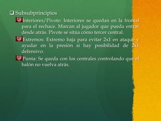  Subsubprincipios
    Interiores/Pivote: Interiores se quedan en la frontal
    para el rechace. Marcan al jugador que pueda entrar
    desde atrás. Pivote se sitúa cómo tercer central.
    Extremos: Extremo baja para evitar 2x1 en ataque y
    ayudar en la presión si hay posibilidad de 2x1
    defensivo.
    Punta: Se queda con los centrales controlando que el
    balón no vuelva atrás.
 