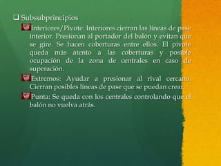  Subsubprincipios
     Interiores/Pivote: Interiores cierran las líneas de pase
    interior. Presionan al portador del balón y evitan que
    se gire. Se hacen coberturas entre ellos. El pivote
    queda más atento a las coberturas y posible
    ocupación de la zona de centrales en caso de
    superación.
     Extremos: Ayudar a presionar al rival cercano.
    Cierran posibles líneas de pase que se puedan crear.
     Punta: Se queda con los centrales controlando que el
    balón no vuelva atrás.
 