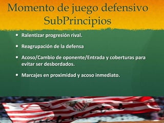 Momento de juego defensivo
     SubPrincipios
  Ralentizar progresión rival.

  Reagrupación de la defensa

  Acoso/Cambio de oponente/Entrada y coberturas para
   evitar ser desbordados.

  Marcajes en proximidad y acoso inmediato.
 