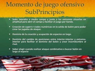 Momento de juego ofensivo
    SubPrincipios
 Subir laterales a medio campo y junto a los extremos situarlos en
  amplitud para abrir el campo y facilitar el juego por banda.

 Creación de superioridades numéricas en la salida de balón para poder
  crear las jugadas de ataque.

 Dominio de la creación y ocupación de espacios en largo.

 Dominio del cambio de posiciones entre interior-interior y extremo-
  interior para facilitar el dominio del balón y crear incertidumbre al
  rival.

 Saber elegir cuando realizar ataque combinativo o buscar balón en
  largo al espacio
 