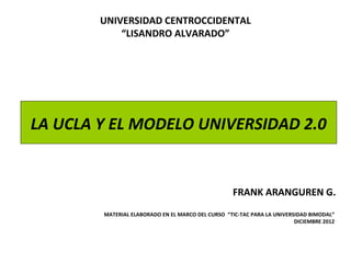 UNIVERSIDAD CENTROCCIDENTAL
            “LISANDRO ALVARADO”




LA UCLA Y EL MODELO UNIVERSIDAD 2.0


                                                    FRANK ARANGUREN G.
        MATERIAL ELABORADO EN EL MARCO DEL CURSO “TIC-TAC PARA LA UNIVERSIDAD BIMODAL”
                                                                         DICIEMBRE 2012
 