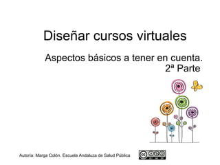 Diseñar cursos virtuales
            Aspectos básicos a tener en cuenta.
                                      2ª Parte




Autoría: Marga Colón. Escuela Andaluza de Salud Pública
 
