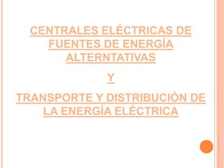 CENTRALES ELÉCTRICAS DE
    FUENTES DE ENERGÍA
       ALTERNTATIVAS
             Y
TRANSPORTE Y DISTRIBUCIÓN DE
    LA ENERGÍA ELÉCTRICA
 