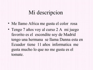 Mi descripcion
• Me llamo Africa me gusta el color rosa
• Tengo 7 años voy al curso 2 A mi juego
  favorito es el escondite soy de Madrid
  tengo una hermana se llama Danna esta en
  Ecuador tiene 11 años informatica me
  gusta mucho lo que no me gusta es el
  tomate.
 