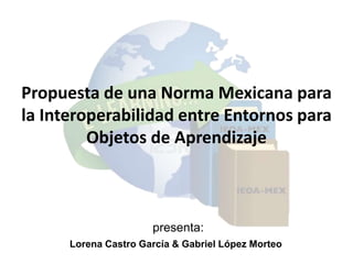 Propuesta de una Norma Mexicana para
la Interoperabilidad entre Entornos para
         Objetos de Aprendizaje



                      presenta:
      Lorena Castro García & Gabriel López Morteo
 