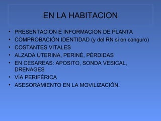EN LA HABITACION
• PRESENTACION E INFORMACION DE PLANTA
• COMPROBACIÓN IDENTIDAD (y del RN si en canguro)
• COSTANTES VITALES
• ALZADA UTERINA, PERINÉ, PÉRDIDAS
• EN CESAREAS: APOSITO, SONDA VESICAL,
  DRENAGES
• VÍA PERIFÉRICA
• ASESORAMIENTO EN LA MOVILIZACIÓN.
 