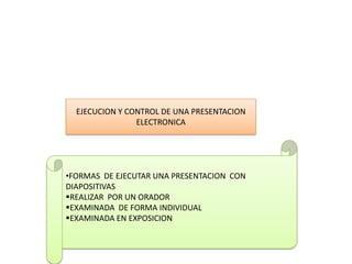 EJECUCION Y CONTROL DE UNA PRESENTACION
                ELECTRONICA




•FORMAS DE EJECUTAR UNA PRESENTACION CON
DIAPOSITIVAS
REALIZAR POR UN ORADOR
EXAMINADA DE FORMA INDIVIDUAL
EXAMINADA EN EXPOSICION
 