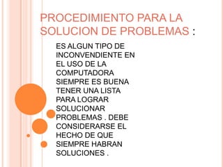 PROCEDIMIENTO PARA LA
SOLUCION DE PROBLEMAS :
  ES ALGUN TIPO DE
  INCONVENDIENTE EN
  EL USO DE LA
  COMPUTADORA
  SIEMPRE ES BUENA
  TENER UNA LISTA
  PARA LOGRAR
  SOLUCIONAR
  PROBLEMAS . DEBE
  CONSIDERARSE EL
  HECHO DE QUE
  SIEMPRE HABRAN
  SOLUCIONES .
 