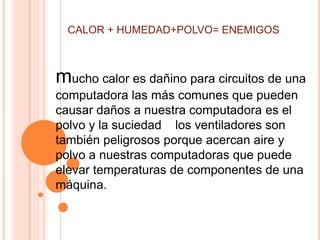 CALOR + HUMEDAD+POLVO= ENEMIGOS



mucho calor es dañino para circuitos de una
computadora las más comunes que pueden
causar daños a nuestra computadora es el
polvo y la suciedad los ventiladores son
también peligrosos porque acercan aire y
polvo a nuestras computadoras que puede
elevar temperaturas de componentes de una
máquina.
 