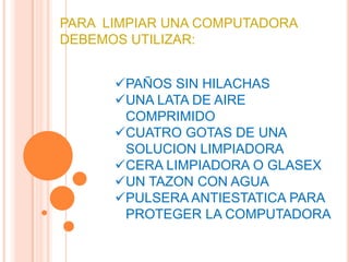 PARA LIMPIAR UNA COMPUTADORA
DEBEMOS UTILIZAR:


      PAÑOS SIN HILACHAS
      UNA LATA DE AIRE
       COMPRIMIDO
      CUATRO GOTAS DE UNA
       SOLUCION LIMPIADORA
      CERA LIMPIADORA O GLASEX
      UN TAZON CON AGUA
      PULSERA ANTIESTATICA PARA
       PROTEGER LA COMPUTADORA
 