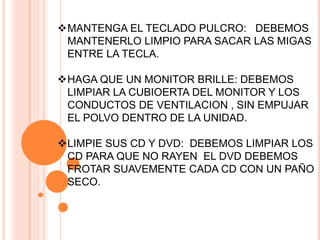 MANTENGA EL TECLADO PULCRO: DEBEMOS
 MANTENERLO LIMPIO PARA SACAR LAS MIGAS
 ENTRE LA TECLA.

HAGA QUE UN MONITOR BRILLE: DEBEMOS
 LIMPIAR LA CUBIOERTA DEL MONITOR Y LOS
 CONDUCTOS DE VENTILACION , SIN EMPUJAR
 EL POLVO DENTRO DE LA UNIDAD.

LIMPIE SUS CD Y DVD: DEBEMOS LIMPIAR LOS
 CD PARA QUE NO RAYEN EL DVD DEBEMOS
 FROTAR SUAVEMENTE CADA CD CON UN PAÑO
 SECO.
 