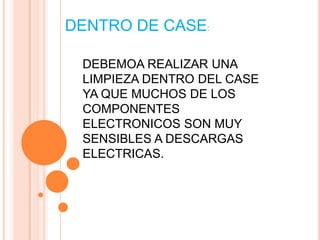 DENTRO DE CASE:

 DEBEMOA REALIZAR UNA
 LIMPIEZA DENTRO DEL CASE
 YA QUE MUCHOS DE LOS
 COMPONENTES
 ELECTRONICOS SON MUY
 SENSIBLES A DESCARGAS
 ELECTRICAS.
 