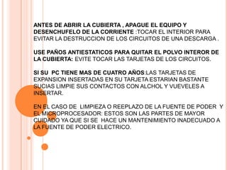 ANTES DE ABRIR LA CUBIERTA , APAGUE EL EQUIPO Y
DESENCHUFELO DE LA CORRIENTE :TOCAR EL INTERIOR PARA
EVITAR LA DESTRUCCION DE LOS CIRCUITOS DE UNA DESCARGA .

USE PAÑOS ANTIESTATICOS PARA QUITAR EL POLVO INTEROR DE
LA CUBIERTA: EVITE TOCAR LAS TARJETAS DE LOS CIRCUITOS.

SI SU PC TIENE MAS DE CUATRO AÑOS:LAS TARJETAS DE
EXPANSION INSERTADAS EN SU TARJETA ESTARIAN BASTANTE
SUCIAS LIMPIE SUS CONTACTOS CON ALCHOL Y VUEVELES A
INSERTAR.

EN EL CASO DE LIMPIEZA O REEPLAZO DE LA FUENTE DE PODER Y
EL MICROPROCESADOR: ESTOS SON LAS PARTES DE MAYOR
CUIDADO YA QUE SI SE HACE UN MANTENIMIENTO INADECUADO A
LA FUENTE DE PODER ELECTRICO.
 