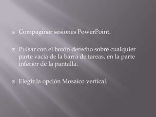  Compaginar sesiones PowerPoint.
 Pulsar con el botón derecho sobre cualquier
parte vacía de la barra de tareas, en la parte
inferior de la pantalla.
 Elegir la opción Mosaico vertical.
 