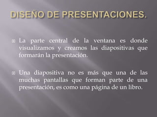  La parte central de la ventana es donde
visualizamos y creamos las diapositivas que
formarán la presentación.
 Una diapositiva no es más que una de las
muchas pantallas que forman parte de una
presentación, es como una página de un libro.
 