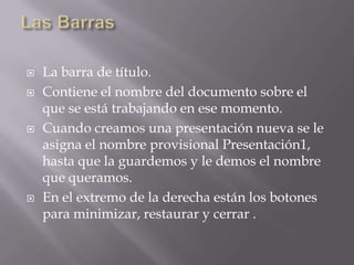  La barra de título.
 Contiene el nombre del documento sobre el
que se está trabajando en ese momento.
 Cuando creamos una presentación nueva se le
asigna el nombre provisional Presentación1,
hasta que la guardemos y le demos el nombre
que queramos.
 En el extremo de la derecha están los botones
para minimizar, restaurar y cerrar .
 