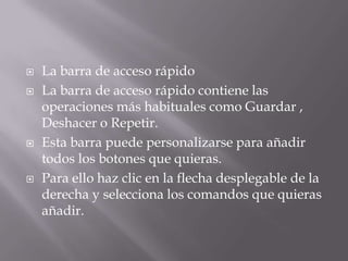  La barra de acceso rápido
 La barra de acceso rápido contiene las
operaciones más habituales como Guardar ,
Deshacer o Repetir.
 Esta barra puede personalizarse para añadir
todos los botones que quieras.
 Para ello haz clic en la flecha desplegable de la
derecha y selecciona los comandos que quieras
añadir.
 