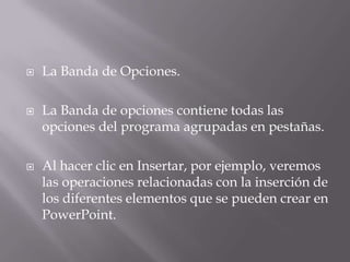  La Banda de Opciones.
 La Banda de opciones contiene todas las
opciones del programa agrupadas en pestañas.
 Al hacer clic en Insertar, por ejemplo, veremos
las operaciones relacionadas con la inserción de
los diferentes elementos que se pueden crear en
PowerPoint.
 