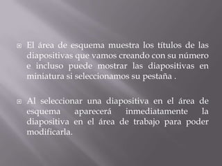  El área de esquema muestra los títulos de las
diapositivas que vamos creando con su número
e incluso puede mostrar las diapositivas en
miniatura si seleccionamos su pestaña .
 Al seleccionar una diapositiva en el área de
esquema aparecerá inmediatamente la
diapositiva en el área de trabajo para poder
modificarla.
 