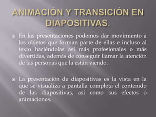  En las presentaciones podemos dar movimiento a
los objetos que forman parte de ellas e incluso al
texto haciéndolas así más profesionales o más
divertidas, además de conseguir llamar la atención
de las personas que la están viendo.
 La presentación de diapositivas es la vista en la
que se visualiza a pantalla completa el contenido
de las diapositivas, así como sus efectos o
animaciones.
 