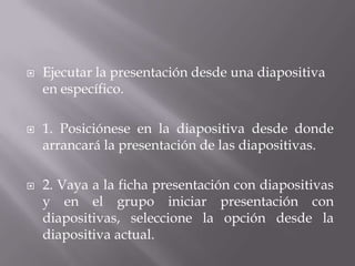  Ejecutar la presentación desde una diapositiva
en específico.
 1. Posiciónese en la diapositiva desde donde
arrancará la presentación de las diapositivas.
 2. Vaya a la ficha presentación con diapositivas
y en el grupo iniciar presentación con
diapositivas, seleccione la opción desde la
diapositiva actual.
 