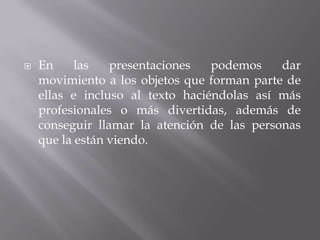  En las presentaciones podemos dar
movimiento a los objetos que forman parte de
ellas e incluso al texto haciéndolas así más
profesionales o más divertidas, además de
conseguir llamar la atención de las personas
que la están viendo.
 