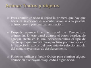  Para animar un texto u objeto lo primero que hay que
hacer es seleccionarlo, a continuación ir a la pestaña
animaciones y personalizar animación.
 Después aparecerá en el panel de Personalizar
animación. En este panel aparece el botón desplegable
agregar efecto en la cual seleccionaremos el tipo de
efecto que queramos aplicar, incluso podremos elegir
la trayectoria exacta del movimiento seleccionándola
del menú trayectorias de desplazamiento.
 Podemos utilizar el botón Quitar para eliminar alguna
animación que hayamos aplicado a algún texto.
 