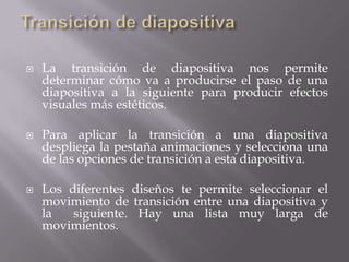  La transición de diapositiva nos permite
determinar cómo va a producirse el paso de una
diapositiva a la siguiente para producir efectos
visuales más estéticos.
 Para aplicar la transición a una diapositiva
despliega la pestaña animaciones y selecciona una
de las opciones de transición a esta diapositiva.
 Los diferentes diseños te permite seleccionar el
movimiento de transición entre una diapositiva y
la siguiente. Hay una lista muy larga de
movimientos.
 