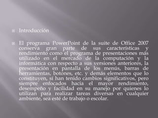  Introducción
 El programa PowerPoint de la suite de Office 2007
conserva gran parte de sus características y
rendimiento como el programa de presentaciones más
utilizado en el mercado de la computación y la
informática con respecto a sus versiones anteriores, la
presentación en pantalla de los menús, barras de
herramientas, botones, etc. y demás elementos que lo
constituyen, sí han tenido cambios significativos, pero
siempre enfocados hacia el mayor rendimiento,
desempeño y facilidad en su manejo por quienes lo
utilizan para realizar tareas diversas en cualquier
ambiente, sea esté de trabajo o escolar.
 