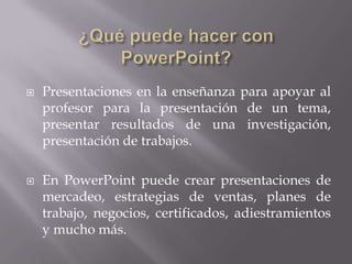  Presentaciones en la enseñanza para apoyar al
profesor para la presentación de un tema,
presentar resultados de una investigación,
presentación de trabajos.
 En PowerPoint puede crear presentaciones de
mercadeo, estrategias de ventas, planes de
trabajo, negocios, certificados, adiestramientos
y mucho más.
 
