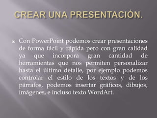  Con PowerPoint podemos crear presentaciones
de forma fácil y rápida pero con gran calidad
ya que incorpora gran cantidad de
herramientas que nos permiten personalizar
hasta el último detalle, por ejemplo podemos
controlar el estilo de los textos y de los
párrafos, podemos insertar gráficos, dibujos,
imágenes, e incluso texto WordArt.
 