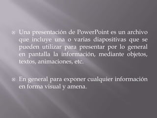  Una presentación de PowerPoint es un archivo
que incluye una o varias diapositivas que se
pueden utilizar para presentar por lo general
en pantalla la información, mediante objetos,
textos, animaciones, etc.
 En general para exponer cualquier información
en forma visual y amena.
 