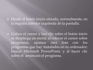  Desde el botón Inicio situado, normalmente, en
la esquina inferior izquierda de la pantalla.
 Coloca el cursor y haz clic sobre el botón inicio
se despliega un menú; al colocar el cursor sobre
programas, aparece otra lista con los
programas que hay instalados en tu ordenador;
buscar Microsoft PowerPoint, y al hacer clic
sobre él arrancará el programa.
 