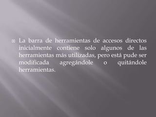  La barra de herramientas de accesos directos
inicialmente contiene solo algunos de las
herramientas más utilizadas, pero está pude ser
modificada agregándole o quitándole
herramientas.
 