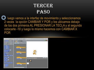 luego vamos a la interfaz de movimiento y seleccionamos
2 veces la opción CAMBIAR Y POR y los ubicamos debajo
de los dos primeros AL PRESIONAR LA TECLA y al segundo
colocarle -10 y luego lo mismo hacemos con CAMBIAR X
POR
TERCER
PASO
 