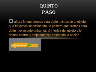 ahora lo que aremos será darle animación al objeto
que hayamos seleccionado, lo primero que aremos será
darle movimiento entramos al interfaz del objeto y le
damos control y empezamos arrastrando la opción
QUINTO
PASO
 
