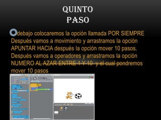 debajo colocaremos la opción llamada POR SIEMPRE
Después vamos a movimiento y arrastramos la opción
APUNTAR HACIA después la opción mover 10 pasos.
Después vamos a operadores y arrastramos la opción
NUMERO AL AZAR ENTRE 1 Y 10 y el cual pondremos
mover 10 pasos
QUINTO
PASO
 