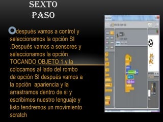 después vamos a control y
seleccionamos la opción SI
.Después vamos a sensores y
seleccionamos la opción
TOCANDO OBJETO 1 y la
colocamos al lado del rombo
de opción SI después vamos a
la opción apariencia y la
arrastramos dentro de si y
escribimos nuestro lenguaje y
listo tendremos un movimiento
scratch
SEXTO
PASO
 