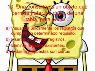 10. Una consulta es un objeto que
permite tratar los datos de una
tabla, para poder...
a) Visualizar únicamente los registros que
cumplen un determinado requisito.
b) Insertar o modificar registros.
c) Eliminar registros existentes.
d) Todas la respuestas son ciertas
 