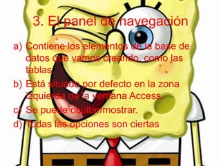 3. El panel de navegación
a) Contiene los elementos de la base de
datos que vamos creando, como las
tablas.
b) Está situado por defecto en la zona
izquierda de la ventana Access.
c) Se puede ocultar/mostrar.
d) Todas las opciones son ciertas
 