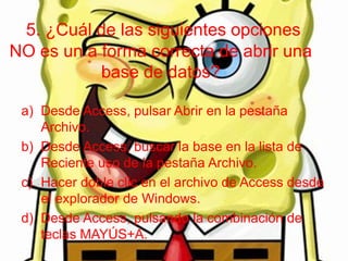 5. ¿Cuál de las siguientes opciones
NO es un a forma correcta de abrir una
base de datos?
a) Desde Access, pulsar Abrir en la pestaña
Archivo.
b) Desde Access, buscar la base en la lista de
Reciente uso de la pestaña Archivo.
c) Hacer doble clic en el archivo de Access desde
el explorador de Windows.
d) Desde Access, pulsando la combinación de
teclas MAYÚS+A.
 