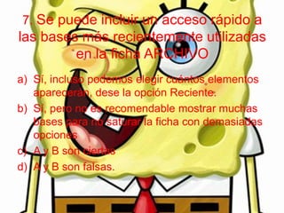 7. Se puede incluir un acceso rápido a
las bases más recientemente utilizadas
en la ficha ARCHIVO
a) Sí, incluso podemos elegir cuántos elementos
aparecerán, dese la opción Reciente.
b) Sí, pero no es recomendable mostrar muchas
bases para no saturar la ficha con demasiadas
opciones
c) A y B son ciertas
d) A y B son falsas.
 