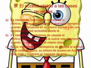 8. El acceso rápido a las bases
recientes…
a) Es inteligente, cambiamos de carpeta el
archivo, Access encontrará la nueva ruta, siempre y
cuando se encuentre en el ,mismo equipo o en una
carpeta de la red accesible desde él.
b) Es inteligente, cambiamos de carpeta el
archivo, Access encontrará la nueva ruta, siempre y
cuando se encuentre en el mismo disco.
c) No es inteligente. Si cambiamos de carpeta el archivo
de la base de datos, su enlace de acceso en Access
será inútil y mostrará un mensaje de error
 