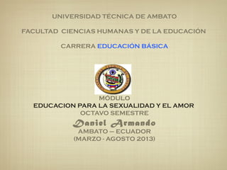 UNIVERSIDAD TÉCNICA DE AMBATO
 
FACULTAD CIENCIAS HUMANAS Y DE LA EDUCACIÓN
 
CARRERA EDUCACIÓN BÁSICA
MÓDULO
EDUCACION PARA LA SEXUALIDAD Y EL AMOR 
OCTAVO SEMESTRE
Daniel Armando
AMBATO – ECUADOR
(MARZO - AGOSTO 2013)
 