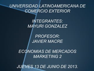 UNIVERSIDAD LATINOAMERICANA DE
COMERCIO EXTERIOR
INTEGRANTES:
MAYURI GONZALEZ
PROFESOR:
JAVIER MACRE
ECONOMIAS DE MERCADOS
MARKETING 2
JUEVES 13 DE JUNIO DE 2013.
 